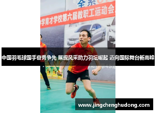 中国羽毛球国手奋勇争先 展现风采助力羽坛崛起 迈向国际舞台新高峰