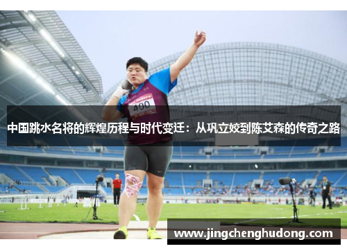 中国跳水名将的辉煌历程与时代变迁：从巩立姣到陈艾森的传奇之路