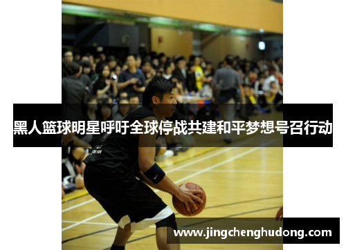 黑人篮球明星呼吁全球停战共建和平梦想号召行动