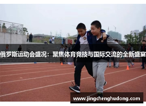 俄罗斯运动会盛况：聚焦体育竞技与国际交流的全新盛宴