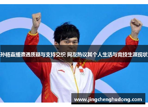 孙杨直播遭遇质疑与支持交织 网友热议其个人生活与竞技生涯现状